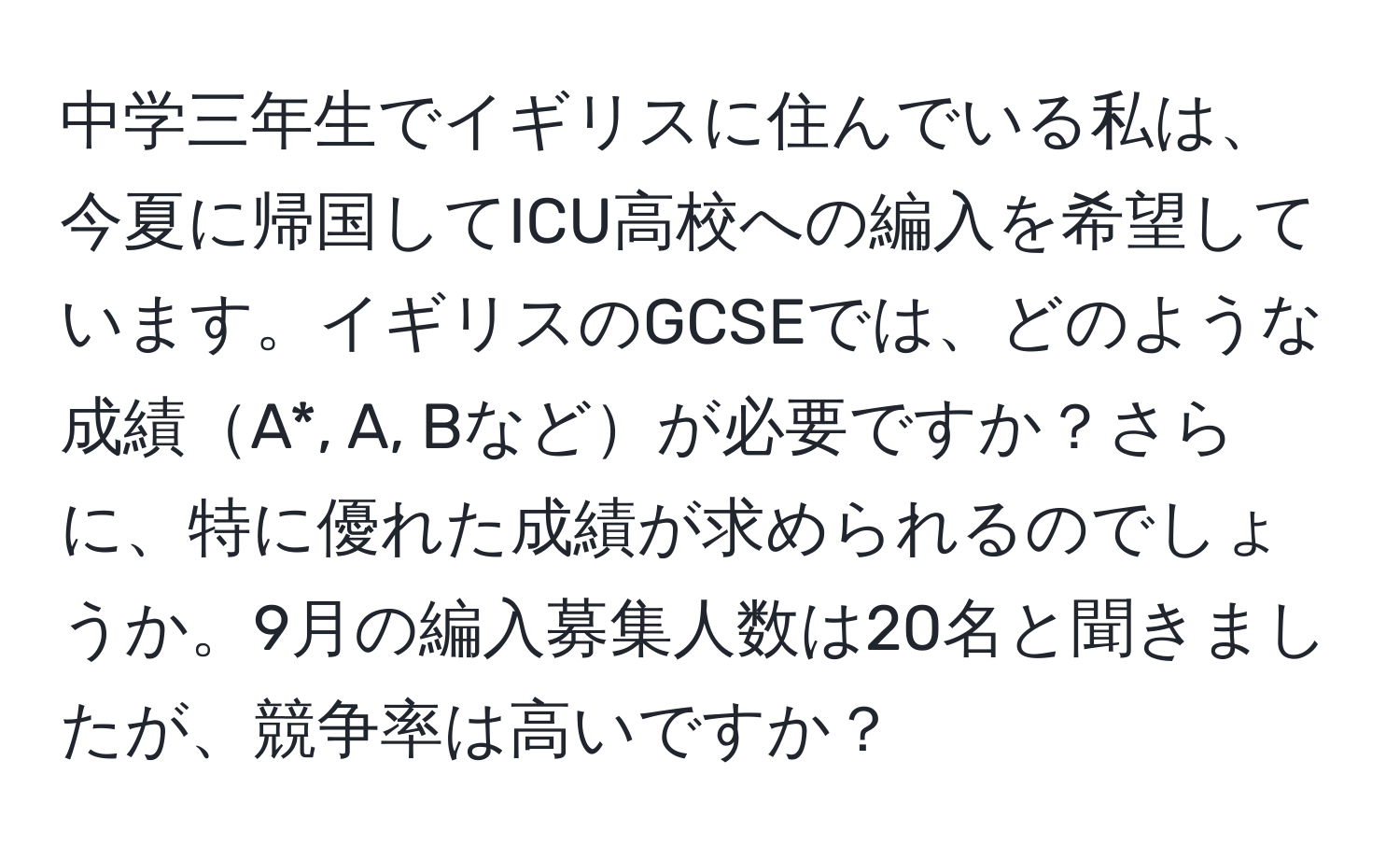 中学三年生でイギリスに住んでいる私は、今夏に帰国してICU高校への編入を希望しています。イギリスのGCSEでは、どのような成績A*, A, Bなどが必要ですか？さらに、特に優れた成績が求められるのでしょうか。9月の編入募集人数は20名と聞きましたが、競争率は高いですか？