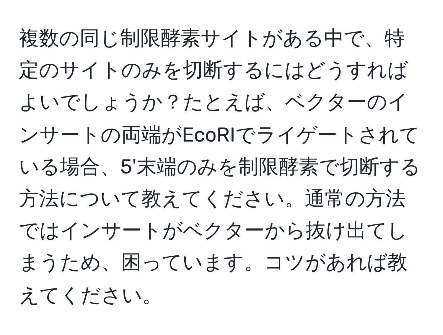 複数の同じ制限酵素サイトがある中で、特定のサイトのみを切断するにはどうすればよいでしょうか？たとえば、ベクターのインサートの両端がEcoRIでライゲートされている場合、5'末端のみを制限酵素で切断する方法について教えてください。通常の方法ではインサートがベクターから抜け出てしまうため、困っています。コツがあれば教えてください。