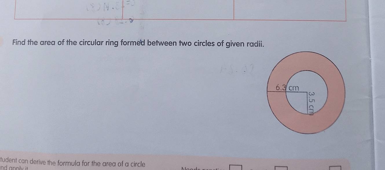 Find the area of the circular ring formed between two circles of given radii. 
tudent can derive the formula for the area of a circle 
nd apply it.