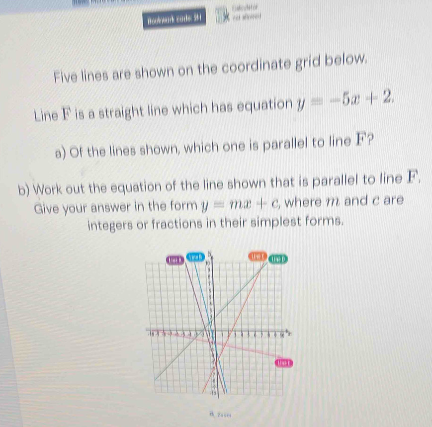 Cnfculstor
Bookwork zode: 211 not aflowed
Five lines are shown on the coordinate grid below.
Line F is a straight line which has equation y=-5x+2. 
a) Of the lines shown, which one is parallel to line F?
b) Work out the equation of the line shown that is parallel to line F.
Give your answer in the form y=mx+c , where m and c are
integers or fractions in their simplest forms.
265m