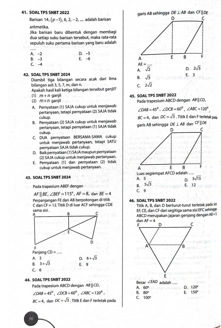 SOAL TPS SNBT 2022 DE⊥ AB dan CF||DE
Barisan 14, (p-1) , 6, 2, - 2, .... adalah barisan
aritmetika.
Jika barisan baru dibentuk dengan membagi
dua setiap suku barisan tersebut, maka rata-rata
sepuluh suku pertama barisan yang baru adalah
A. -2 D. -5
B. -3 E. -6
C. -4 AE=...
A. sqrt(2) D. 2sqrt(3)
42. SOAL TPS SNBT 2024 E. 3
Diambil tiga bilangan secara acak dari lima B. sqrt(3)
bilangan asli 3, 5, 7, m, dan n.
C. 2sqrt(2)
Apakah hasil kali ketiga bilangan tersebut ganjil?
(1) m+n ganjil 45. SOAL TPS SNBT 2022
(2) m* n ganjil Pada trapesium ABCD dengan AB|CD,
A. Pernyataan (1) SAJA cukup untuk menjawab ∠ DAB=45°,∠ DCB=60°,∠ ABC=120°.
pertanyaan, tetapi pernyataan (2) SAJA tidak
cukup.
B. Pernyataan (2) SAJA cukup untuk menjawab BC=4,danDC=sqrt(3). Titik E dan F terletak pada
pertanyaan, tetapi pernyataan (1) SAJA tidak DE⊥ AB dan CF||D
cukup.
C. DUA pernyataan BERSAMA-SAMA cukup
untuk menjawab pertanyaan, tetapi SATU
pernyataan SAJA tidak cukup.
D. Baik pernyataan (1) SAJA maupun pernyataan
(2) SAJA cukup untuk menjawab pertanyaan.
E. Pernyataan (1) dan pernyataan (2) tidak
cukup untuk menjawab pertanyaan.
43. SOAL TPS SNBT 2024 A. 5 Luas segiempat AFCD adalah …
D. 3sqrt(15)
Pada trapesium ABEF dengan B. 5sqrt(3) E. 12
AF||BE,∠ BEF=115°,AF=8 , dan BE=4
C. 9
Perpanjangan FE dan AB berpotongan di titik 46. SOAL TPS SNBT 2022
C dan CF=12 Titik D di luar ACF sehingga CDE Titik A, B, dan D berturut-turut terletak pada sisi
EF, CE, dan CF dari segitiga sama sisi EFC sehingga
ABCD merupakan jajaran genjang dengan AB=5
Panjang CD=...
A. 3 D. 6+sqrt(3)
B. 3+sqrt(3)
E. 9
C. 6
44. SOAL TPS SNBT 2022 adalah ....
Besar ∠ EAD
Pada trapesium ABCD dengan AB | CD,
A. 60° D. 120°
∠ DAB=45^o,∠ DCB=60^o,∠ ABC=120^o,
B. 80° E. 150°
BC=4 , C anDC=sqrt(3). Titik E dan F terletak pada
C. 100°
96