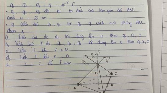 q_1=q_2-q_3-q=10^(-6)C
q_1, q_2 ,q_3 dàr lai ba dini cuò tam quáic dài ABC
cant a=30cm
g cac dài q,, q. và q q cace mài phǎng ABC
doon 
a, Tin Ruc do q, tai dung Rin g theo q, a, x
b, Tihe But F do q_1, q_2, q_0 toc dung Rin g theo a, a, x
c, Tinh f Rl x=0 vector F_3=lambda vector FF
d, Tink F RQ x=a F 
e, x= ? dò F mar 2_2 frac F_1F_1
C 
C 
M 
A G