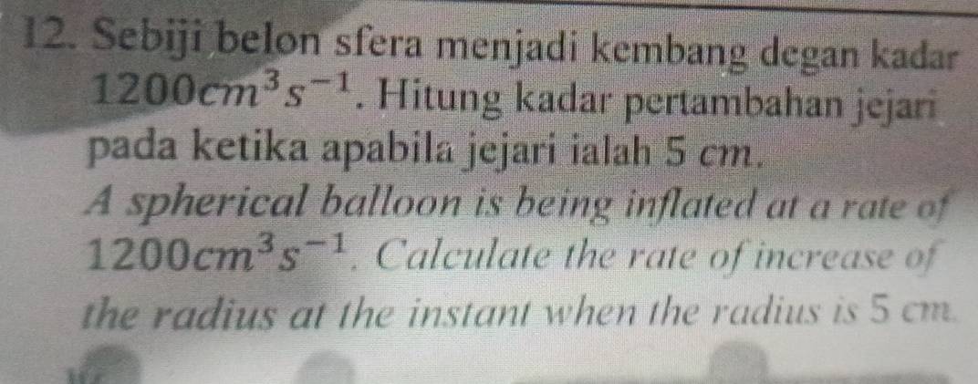 Sebiji belon sfera menjadi kembang degan kadar
1200cm^3s^(-1). Hitung kadar pertambahan jejari 
pada ketika apabila jejari ialah 5 cm. 
A spherical balloon is being inflated at a rate of
1200cm^3s^(-1). Calculate the rate of increase of 
the radius at the instant when the radius is 5 cm.