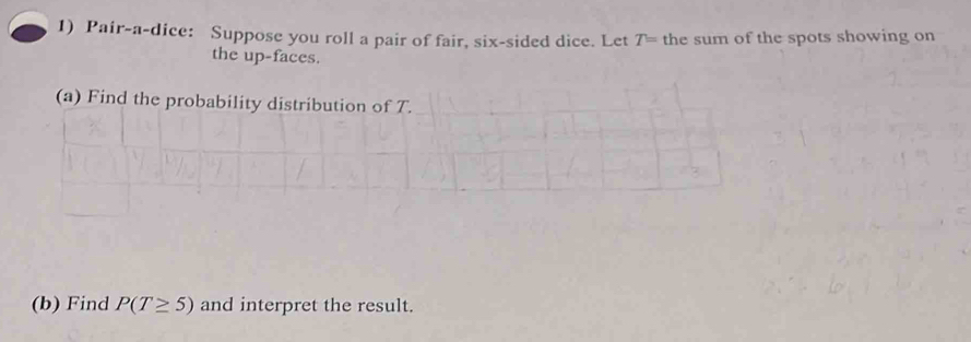 Pair-a-dice: Suppose you roll a pair of fair, six-sided dice. Let T= the sum of the spots showing on 
the up-faces. 
(a) Find the probability distribution of T. 
(b) Find P(T≥ 5) and interpret the result.