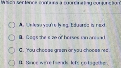 Which sentence contains a coordinating conjunction
A. Unless you're lying, Eduardo is next.
B. Dogs the size of horses ran around.
C. You choose green or you choose red.
D. Since we're friends, let's go together.