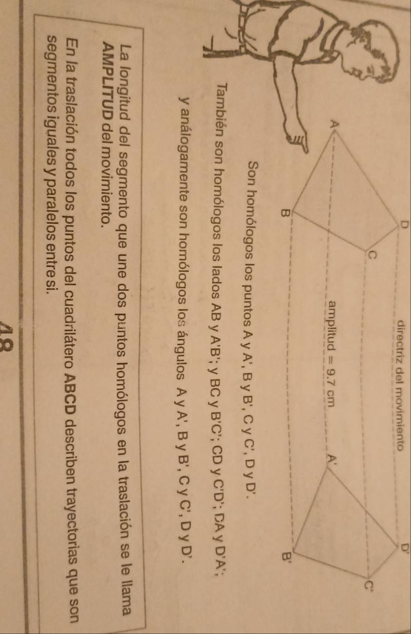 directriz del movimiento
D'
C
C'
A 
amplitud =9.7cm A'
B
B'
Son homólogos los puntos A y A', B y B' , Cy C' , D y D'. 
También son homólogos los lados AB y A'B';y BC y B'C'; CD y C'D'; DA y D'A' : 
y análogamente son homólogos los ángulos A y A', B y B' , C y C' , D y D'. 
La longitud del segmento que une dos puntos homólogos en la traslación se le llama 
AMPLITUD del movimiento. 
En la traslación todos los puntos del cuadrilátero ABCD describen trayectorias que son 
segmentos iguales y paralelos entre si.