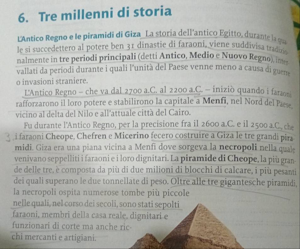 Tre millenni di storia 
L'Antico Regno e le piramidi di Giza La storia dell’antico Egitto, durante la qua 
le si succedettero al potere ben 31 dinastie di faraoni, viene suddivisa tradizio 
nalmente in tre periodi principali (detti Antico, Medio e Nuovo Regno), inter 
vallati da periodi durante i quali l’unità del Paese venne meno a causa di guerre 
o invasioni straniere. 
L'Antico Regno - che va dal 2700 a.C. al 2200 a.C. - iniziò quando i faraoni 
rafforzarono il loro potere e stabilirono la capitale a Menfi, nel Nord del Paese, 
vicino al delta del Nilo e all’attuale città del Cairo. 
Fu durante l’Antico Regno, per la precisione fra il 2600 a.C. e il 2500 a.C., che 
i faraoni Cheope, Chefren e Micerino fecero costruire a Giza le tre grandi pira 
midi. Giza era una piana vicina a Menfi dove sorgeva la necropoli nella quale 
venivano seppelliti i faraoni e i loro dignitari. La piramide di Cheope, la più gran- 
de delle tre, è composta da più di due milioni di blocchi di calcare, i più pesanti 
dei quali superano le due tonnellate di peso. Oltre alle tre gigantesche piramidi, 
la necropoli ospita numerose tombe più piccole 
nelle quali, nel corso dei secoli, sono stati sepolti 
faraoni, membri della casa reale, dignitari e 
funzionari di corte ma anche ric- 
chi mercanti e artigiani.