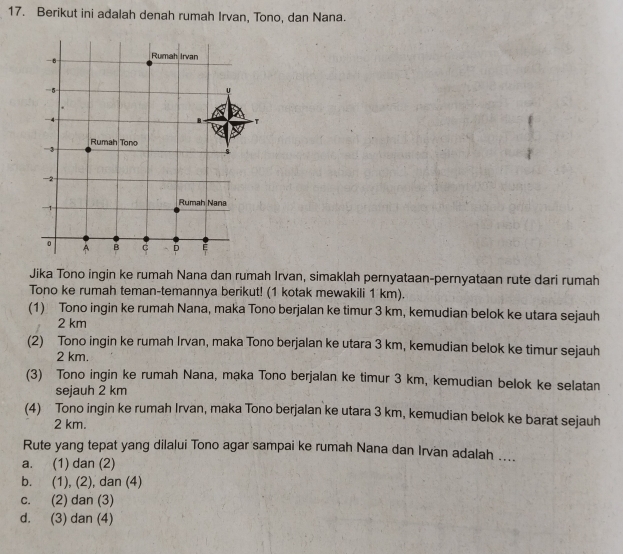 Berikut ini adalah denah rumah Irvan, Tono, dan Nana.
Jika Tono ingin ke rumah Nana dan rumah Irvan, simaklah pernyataan-pernyataan rute dari rumah
Tono ke rumah teman-temannya berikut! (1 kotak mewakili 1 km).
(1) Tono ingin ke rumah Nana, maka Tono berjalan ke timur 3 km, kemudian belok ke utara sejauh
2 km
(2) Tono ingin ke rumah Irvan, maka Tono berjalan ke utara 3 km, kemudian belok ke timur sejauh
2 km.
(3) Tono ingin ke rumah Nana, maka Tono berjalan ke timur 3 km, kemudian belok ke selatan
sejauh 2 km
(4) Tono ingin ke rumah Irvan, maka Tono berjalan ke utara 3 km, kemudian belok ke barat sejauh
2 km.
Rute yang tepat yang dilalui Tono agar sampai ke rumah Nana dan Irvan adalah ....
a. (1) dan (2)
b. (1), (2), dan (4)
c. (2) dan (3)
d. (3) dan (4)