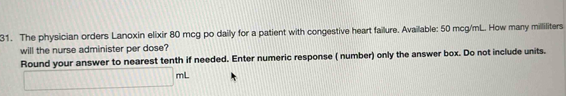 The physician orders Lanoxin elixir 80 mcg po daily for a patient with congestive heart failure. Available: 50 mcg/mL. How many milliliters
will the nurse administer per dose? 
Round your answer to nearest tenth if needed. Enter numeric response ( number) only the answer box. Do not include units.
□ mL