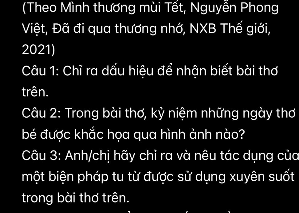 (Theo Mình thương mùi Tết, Nguyễn Phong 
Việt, Đã đi qua thương nhớ, NXB Thế giới, 
2021) 
Câu 1: Chỉ ra dấu hiệu để nhận biết bài thơ 
trên. 
Câu 2: Trong bài thơ, kỷ niệm những ngày thơ 
bé được khắc họa qua hình ảnh nào? 
Câu 3: Anh/chị hãy chỉ ra và nêu tác dụng của 
một biện pháp tu từ được sử dụng xuyên suốt 
trong bài thơ trên.