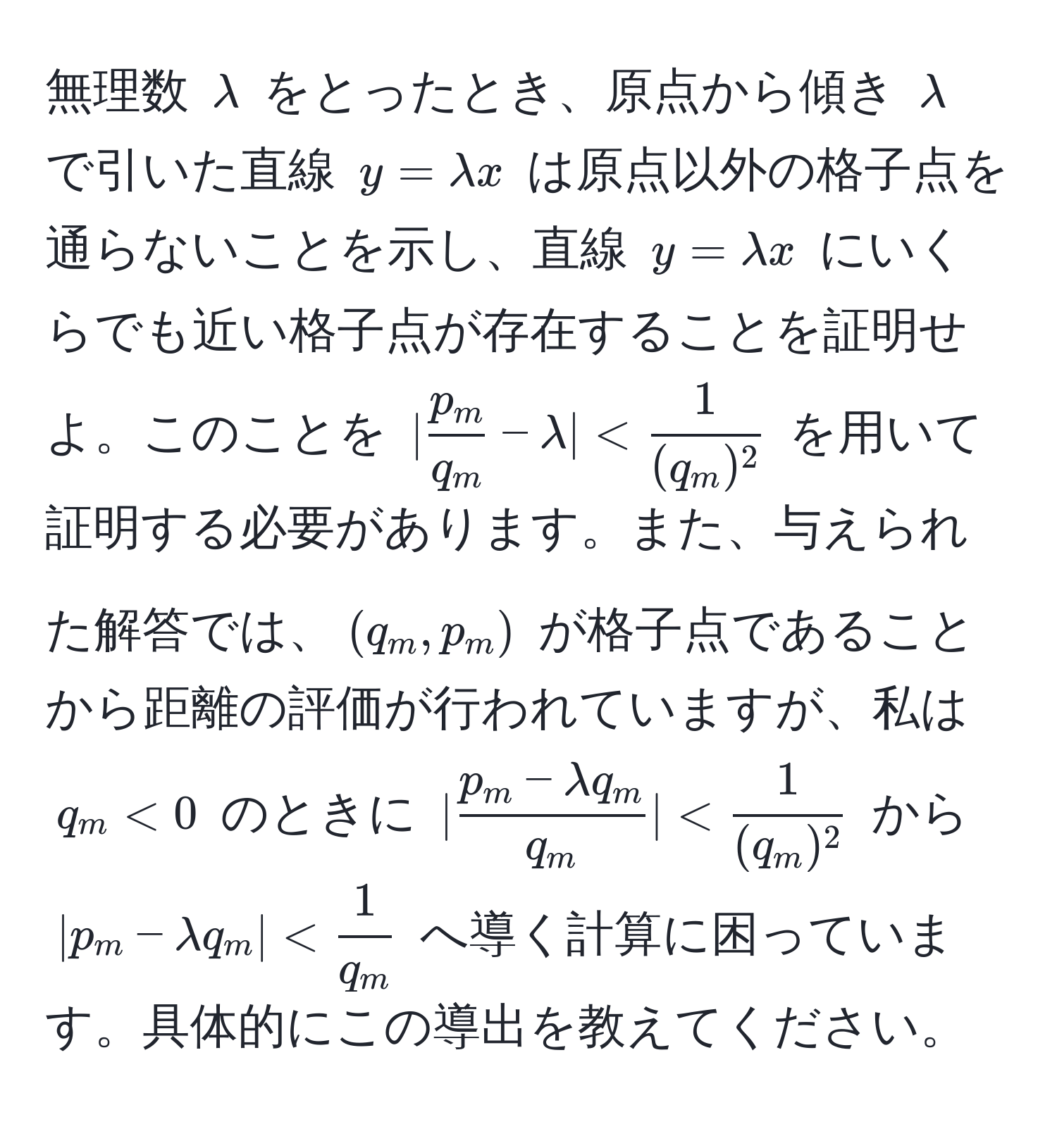 無理数 $lambda$ をとったとき、原点から傾き $lambda$ で引いた直線 $y = lambda x$ は原点以外の格子点を通らないことを示し、直線 $y = lambda x$ にいくらでも近い格子点が存在することを証明せよ。このことを $| p_m/q_m  - lambda| <  1/(q_m)^2 $ を用いて証明する必要があります。また、与えられた解答では、$(q_m, p_m)$ が格子点であることから距離の評価が行われていますが、私は $q_m < 0$ のときに $| (p_m - lambda q_m)/q_m | <  1/(q_m)^2 $ から $|p_m - lambda q_m| <  1/q_m $ へ導く計算に困っています。具体的にこの導出を教えてください。