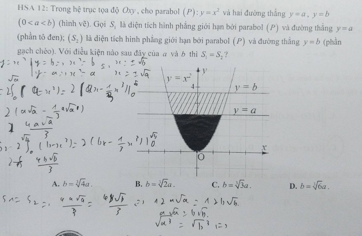 HSA 12: Trong hệ trục tọa độ Oxy , cho parabol (P):y=x^2 và hai đường thắng y=a,y=b
(0 (hình vẽ). Gọi S_1 là diện tích hình phẳng giới hạn bởi parabol (P) và đường thắng y=a
(phần tô đen); (S_2) là diện tích hình phẳng giới hạn bởi parabol (P) và đường thắng y=b (phần
gạch chéo). Với điều kiện nào sau đây của a và b thì S_1=S_2 ?
A. b=sqrt[3](4)a. B. b=sqrt[3](2)a. C. b=sqrt[3](3)a. b=sqrt[3](6)a.
D.