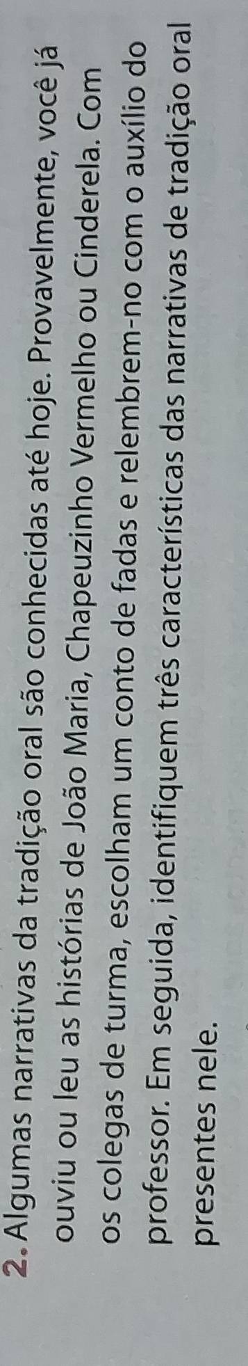 Algumas narrativas da tradição oral são conhecidas até hoje. Provavelmente, você já 
ouviu ou leu as histórias de João Maria, Chapeuzinho Vermelho ou Cinderela. Com 
os colegas de turma, escolham um conto de fadas e relembrem-no com o auxílio do 
professor. Em seguida, identifiquem três características das narrativas de tradição oral 
presentes nele.