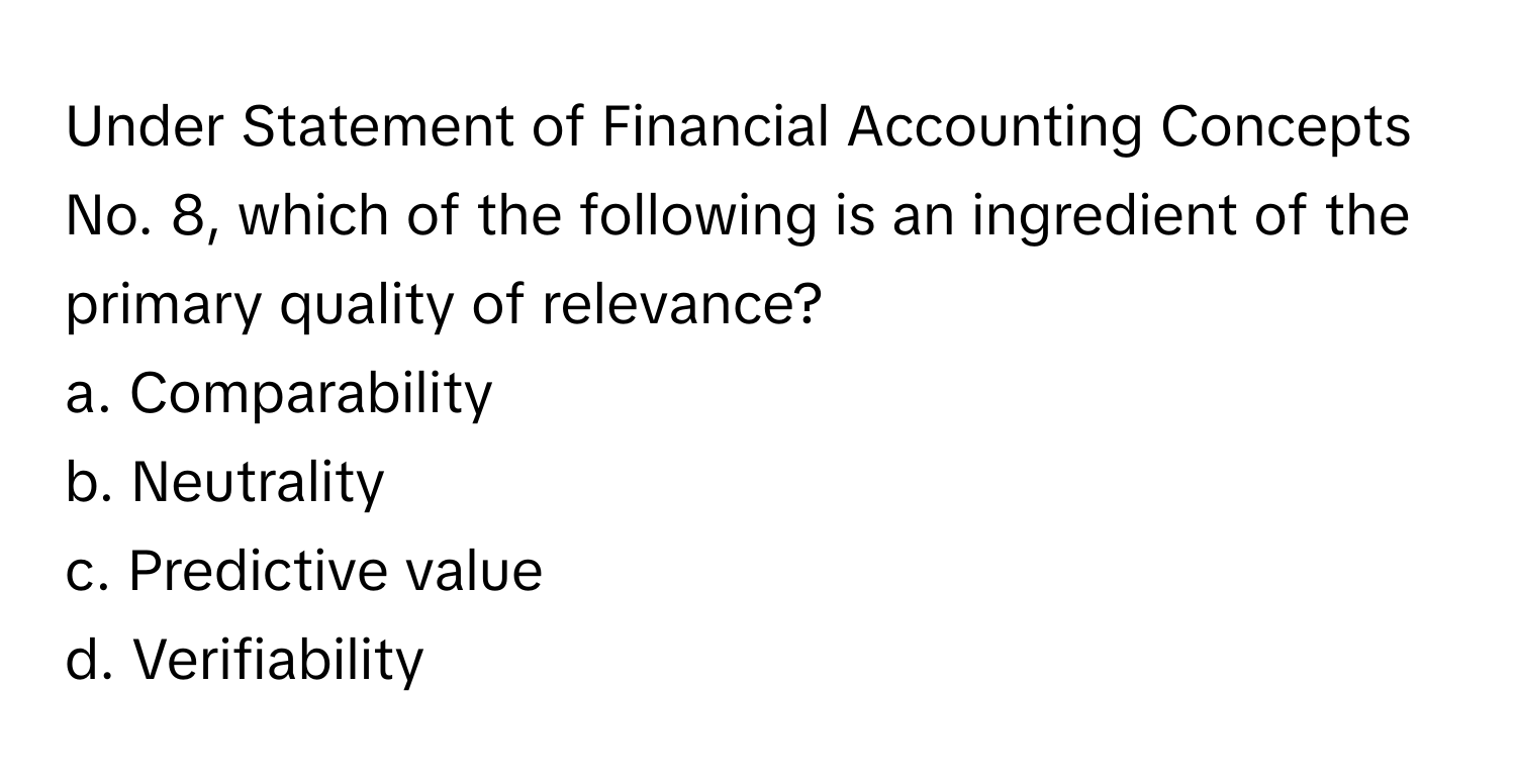 Under Statement of Financial Accounting Concepts No. 8, which of the following is an ingredient of the primary quality of relevance?

a. Comparability 
b. Neutrality 
c. Predictive value 
d. Verifiability