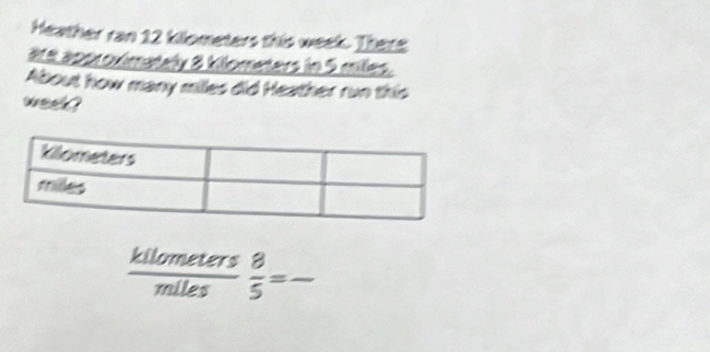 Heather ran 12 kilometers this week. Thera 
are approximately 8 kilometers in 5 miles. 
About how many miles did Heather run this
week ?
 kilometers/miles   8/5 = _ □ 