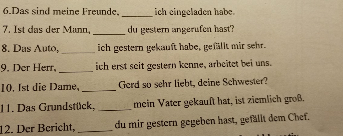 Das sind meine Freunde, _ich eingeladen habe. 
7. Ist das der Mann,_ du gestern angerufen hast? 
8. Das Auto, _ich gestern gekauft habe, gefällt mir sehr. 
9. Der Herr, _ich erst seit gestern kenne, arbeitet bei uns. 
10. Ist die Dame, _Gerd so sehr liebt, deine Schwester? 
11. Das Grundstück, _mein Vater gekauft hat, ist ziemlich groß. 
12. Der Bericht, _du mir gestern gegeben hast, gefällt dem Chef.