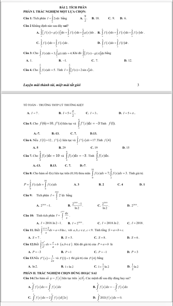 tích phân
phàN I. trÁc ngHiệm một lựa chọn:
Câu 1: Tích phân I=∈tlimits _0^(12xdxbsin g A. frac 9)2. B. 18. C. 9. D. 6.
Câu 2 Khẳng định nào sau đây sai?
A. ∈tlimits _0^((h(x)+g(x)]dx=∈tlimits _0f))^hf(x)dx+∈tlimits _x^(hg(x)dx. B. ∈tlimits _a^bf(x)dx=∈tlimits _c^bf(x)dx+∈tlimits _c^cf(x)dx.
C. ∈tlimits _a^bf(x)dx=∈tlimits _a^af(x)dx. ∈tlimits _a^bf(x)dx=∈tlimits _a^bf(t)dt.
D.
Câu 3: Cho ∈tlimits _1^2f(x)dx=3,∈tlimits _1^2g(x)dx=4.Khid6∈tlimits _1^2[f(x)-g(x)] dx bằng
A. 1, B. -1. C. 7. D. 12.
Câu 4. Cho ∈tlimits _0^(frac π)2)f(x)dx=5.TinhI=∈tlimits _0^((frac π)2)[f(x)+2sin x]dx.
Luyện mãi thành tài, miệt mài tất giối 3
TÔ TOÁN - TRƯỜNG THTP LÝ THƯỜNG KIỆT
A. I=7. B. I=5+ π /2 . C. I=3. D. I=5+π .
Câu 5, Cho f(6)=10,f'(x) liên tục và ∈tlimits _1^(6f'(x)dx=-3 Tính f(1).
A.-7. B.-13. C. 7. D.13.
Câu 6. Nếu f(1)=12,f'(x) liên tục và ∈tlimits _1^4f'(x)dx=17.Tính f(4)
A. 5 B. 29 C. 19 D. 15
Câu 7. Cho ∈tlimits _0^6f(x)dx=10 và ∈tlimits _4^6f(x)dx=-3.. Tính ∈tlimits _0^4f(x)dx.
A.-13. B.13. C. 7. D.-7.
Câu 8: Cho hàm số f(x) liên tục trên (0;10) thỏa mãn ∈tlimits _0^(10)f(x)dx=7;∈tlimits _2^6f(x)dx=3.. Tính giá trị
P=∈tlimits _0^2f(x)dx+∈tlimits _6^(10)f(x)dx A. 3 B. 2 C. 4 D. 1
Câu 9: Tích phân I=∈tlimits _0^(2018)2^r)dxbin _ . 12
A. 2^(2018)-1. B.  (2^(2015)-1)/ln 2 . C.  2^(2018)/ln 2 . D. 2^(2018).
Câu 10: Tính tích phân I=∈tlimits _1^((2^2010)) dx/x .
A. I=2018.ln 2-1. B. I=2^(2018). C. I=2018.ln 2. C. I=2018.
Câu 11. Biết ∈tlimits _1^(3frac x+2)xdx=a+bln c, với a,b,c∈ ∉ ,c<9</tex> . Tính tổng S=a+b+c
A. S=7. B. S=5. C. S=8. D. S=6.
Câu 12.Biết ∈tlimits _0^(1frac e^x)2^xdx= e/a +b(a,b∈ c).. Khi đó giá trị của P=a+b1
A. P=-3 B. P=1 C. P=-1 D. P=3
Câu 13.Nếu F'(x)= 1/2x  và F(1)=1 thì giá trị của F(4) bằng
A. ln 2. B. 1+ln 2 C. 1+ 1/2 ln 2 D.  1/2 ln 2
phÀN II. TRÁC ngHIệM ChọN đÚnG hOẠC sai
Câu 14.Cho hàm số y=f(x) liên tục trên [a;b]. Các mệnh đề sau đây đúng hay sai?
A. ∈tlimits 'f(x)dx=∈tlimits 'f(x)dx ∈tlimits _a^bf(x)dx=-∈tlimits _b^af(x)dx
B.
C. ∈tlimits 'f(x)dx=2∈tlimits 'f(x)d(2x) D. ∈t 2024f(x)dx=0.