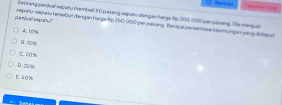 Banticion
Seorang penjual sepatu membeli 50 pasang sepatu dangan harga Rp 200,000 per pasang. Dia menjual
penjual sepatu?
sepatu-sepatu tersebut dengan harga Rp 250,000 per pasang. Berapa persentase keuntungan yang ddiapat
A. 10%
B. 15%
C. 20%
D. 25%
E. 50%
Sat