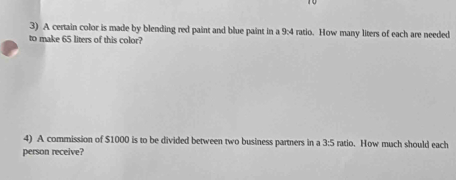 A certain color is made by blending red paint and blue paint in a 9:4 ratio. How many liters of each are needed 
to make 65 liters of this color? 
4) A commission of $1000 is to be divided between two business partners in a 3:5 ratio. How much should each 
person receive?