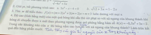 y=frac sqrt(-4x^2+5x)
2. Giải pt, bắt phương trình sau: a. 3x^2-x-4<0</tex> b. sqrt(12+3x)=1-2x
3. Tim m đễ biểu thức: f(x)=(m+2)x^2+2(m+2)x+m+3 luǎn dương với mọi x
4. Độ cao (tỉnh bằng mét) của một quả bóng khi cầu thù sút phạt so với xã ngang của khung thành khi 
bóng đi chuyển được x mét theo phương ngang được mô phống bằng hàm số k(x)=-0,5x^2+3x-2. 
Trong các khoảng não của x thì bóng nằm cao hơn số với xã ngang của khung thành? Làm tròn kết 
quả đến hàng phần mười.