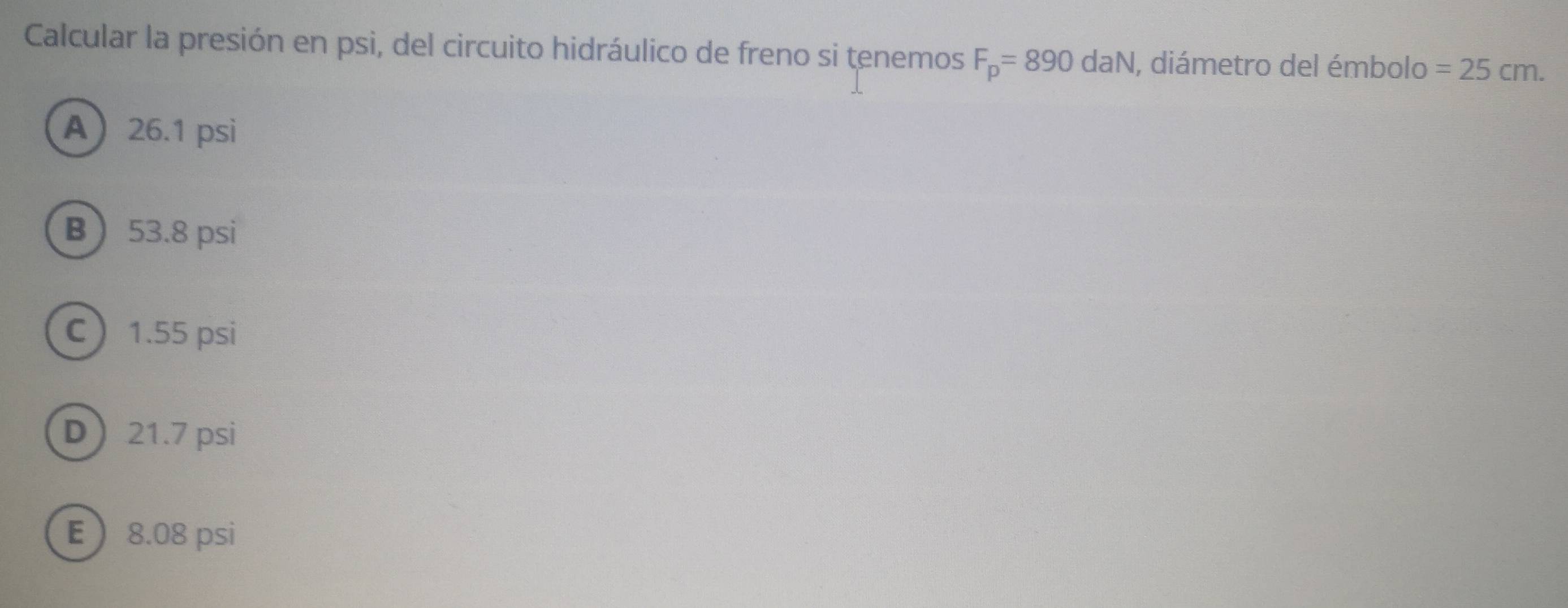 Calcular la presión en psi, del circuito hidráulico de freno si tenemos F_p=890daN , diámetro del émbolo =25cm.
A 26.1 psi
B 53.8 psi
C 1.55 psi
D 21.7 psi
E 8.08 psi