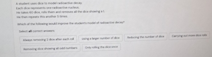 A student uses dice to model radicactive decey
Each dice represents one radisactive nucleus.
He then repeass this asother 5 times He takes 60 dice, rolls them and removes all the dice showing a 1.
Which of the following would improve she student's model of redioactive decay?
Select all correct answers
Always removing 2 dice after each roll Using a larger number of dice Reducing the number of dice Carrying out more dice rolls
Removing dice showing all odd numbers Omly railing the dice once