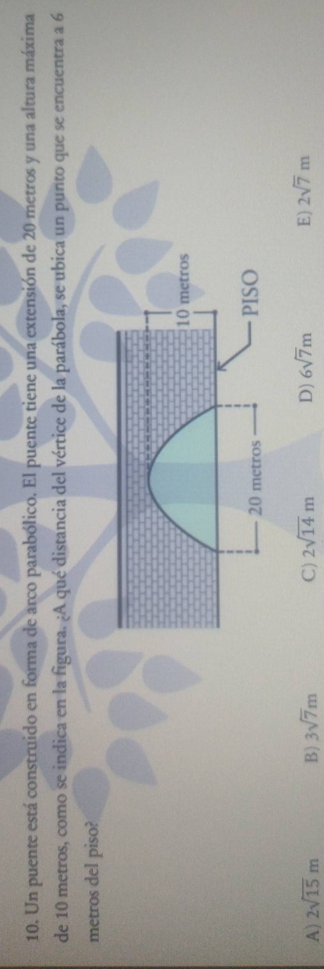 Un puente está construido en forma de arco parabólico. El puente tiene una extensión de 20 metros y una altura máxima
de 10 metros, como se indica en la figura. ¿A qué distancia del vértice de la parábola, se ubica un punto que se encuentra a 6
metros del piso?
A) 2sqrt(15)m B) 3sqrt(7)m