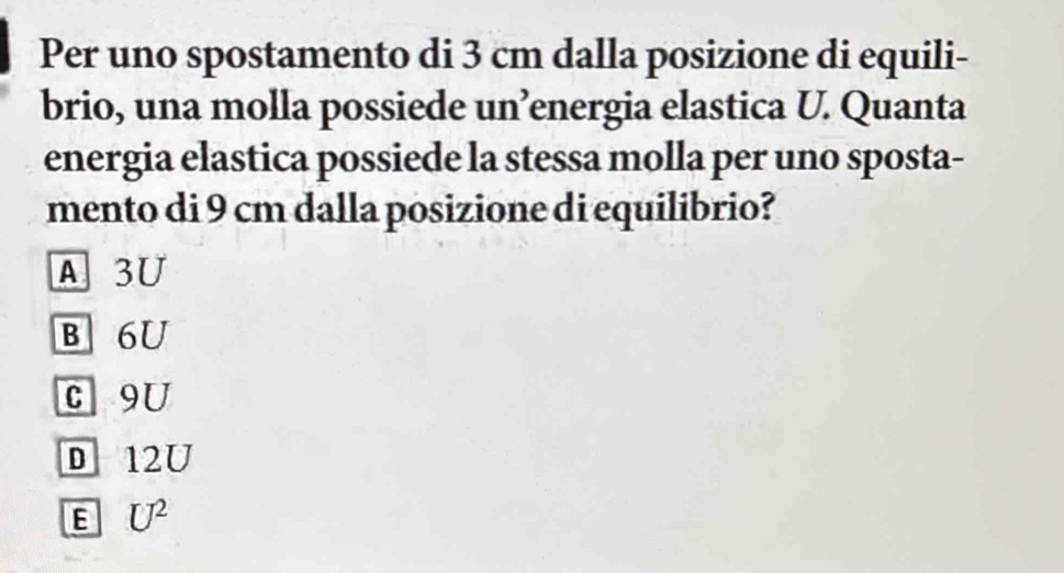 Per uno spostamento di 3 cm dalla posizione di equili-
brio, una molla possiede un’energia elastica U. Quanta
energia elastica possiede la stessa molla per uno sposta-
mento di 9 cm dalla posizione di equilibrio?
A. 3U
B 6U
c 9U
D 12U
E U^2