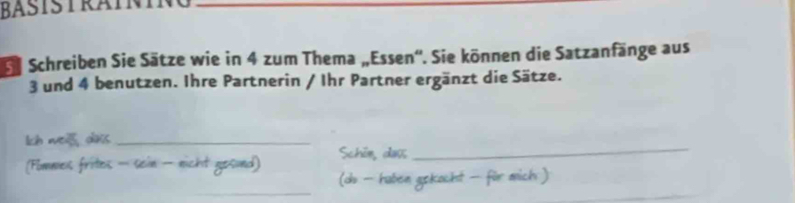 BASTSTRAININ 
Se Schreiben Sie Sätze wie in 4 zum Thema „Essen''. Sie können die Satzanfänge aus
3 und 4 benutzen. Ihre Partnerin / Ihr Partner ergänzt die Sätze. 
_ 
Ich wea , das_ 
(Fomnes frites - sein - nicht gesund) Schin, daợ 
_ 
(d - haben gokochst für mich )