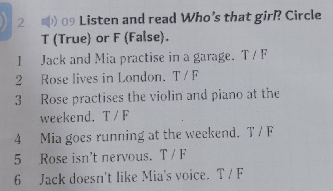 2 #) 09 Listen and read Who’s that girl? Circle 
T (True) or F (False). 
1 Jack and Mia practise in a garage. T / F 
2 Rose lives in London. T / F 
3 Rose practises the violin and piano at the 
weekend. T / F 
4 Mia goes running at the weekend. T / F 
5 Rose isn't nervous. T / F 
6 Jack doesn’t like Mia's voice. T / F