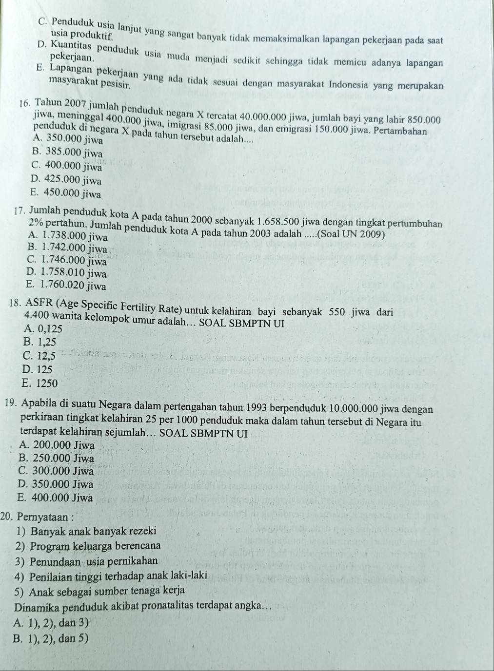 C. Penduduk usia lanjut yang sangat banyak tidak memaksimalkan lapangan pekerjaan pada saat
usia produktif.
D. Kuantitas penduduk usia muda menjadi sedikit schingga tidak memicu adanya lapangan
pekerjaan.
E. Lapangan pekerjaan yang ada tidak sesuai dengan masyarakat Indonesia yang merupakan
masyarakat pesisir.
16. Tahun 2007 jumlah penduduk negara X tercatat 40.000.000 jiwa, jumlah bayi yang lahir 850.000
jiwa, meninggal 400.000 jiwa, imigrasi 85.000 jiwa, dan emigrasi 150.000 jiwa. Pertambahan
penduduk di negara X pada tahun tersebut adalah....
A. 350.000 jiwa
B. 385.000 jiwa
C. 400.000 jiwa
D. 425.000 jiwa
E. 450.000 jiwa
17. Jumlah penduduk kota A pada tahun 2000 sebanyak 1.658.500 jiwa dengan tingkat pertumbuhan
2% pertahun. Jumlah penduduk kota A pada tahun 2003 adalah .....(Soal UN 2009)
A. 1.738.000 jiwa
B. 1.742.000 jiwa
C. 1.746.000 jiwa
D. 1.758.010 jiwa
E. 1.760.020 jiwa
18. ASFR (Age Specific Fertility Rate) untuk kelahiran bayi sebanyak 550 jiwa dari
4.400 wanita kelompok umur adalah… SOAL SBMPTN UI
A. 0,125
B. 1,25
C. 12,5
D. 125
E. 1250
19. Apabila di suatu Negara dalam pertengahan tahun 1993 berpenduduk 10.000.000 jiwa dengan
perkiraan tingkat kelahiran 25 per 1000 penduduk maka dalam tahun tersebut di Negara itu
terdapat kelahiran sejumlah… SOAL SBMPTN UI
A. 200.000 Jiwa
B. 250.000 Jiwa
C. 300.000 Jiwa
D. 350.000 Jiwa
E. 400.000 Jiwa
20. Pernyataan :
1) Banyak anak banyak rezeki
2) Program keluarga berencana
3) Penundaan usia pernikahan
4) Penilaian tinggi terhadap anak laki-laki
5) Anak sebagai sumber tenaga kerja
Dinamika penduduk akibat pronatalitas terdapat angka.
A. 1), 2), dan 3)
B. 1), 2), dan 5)