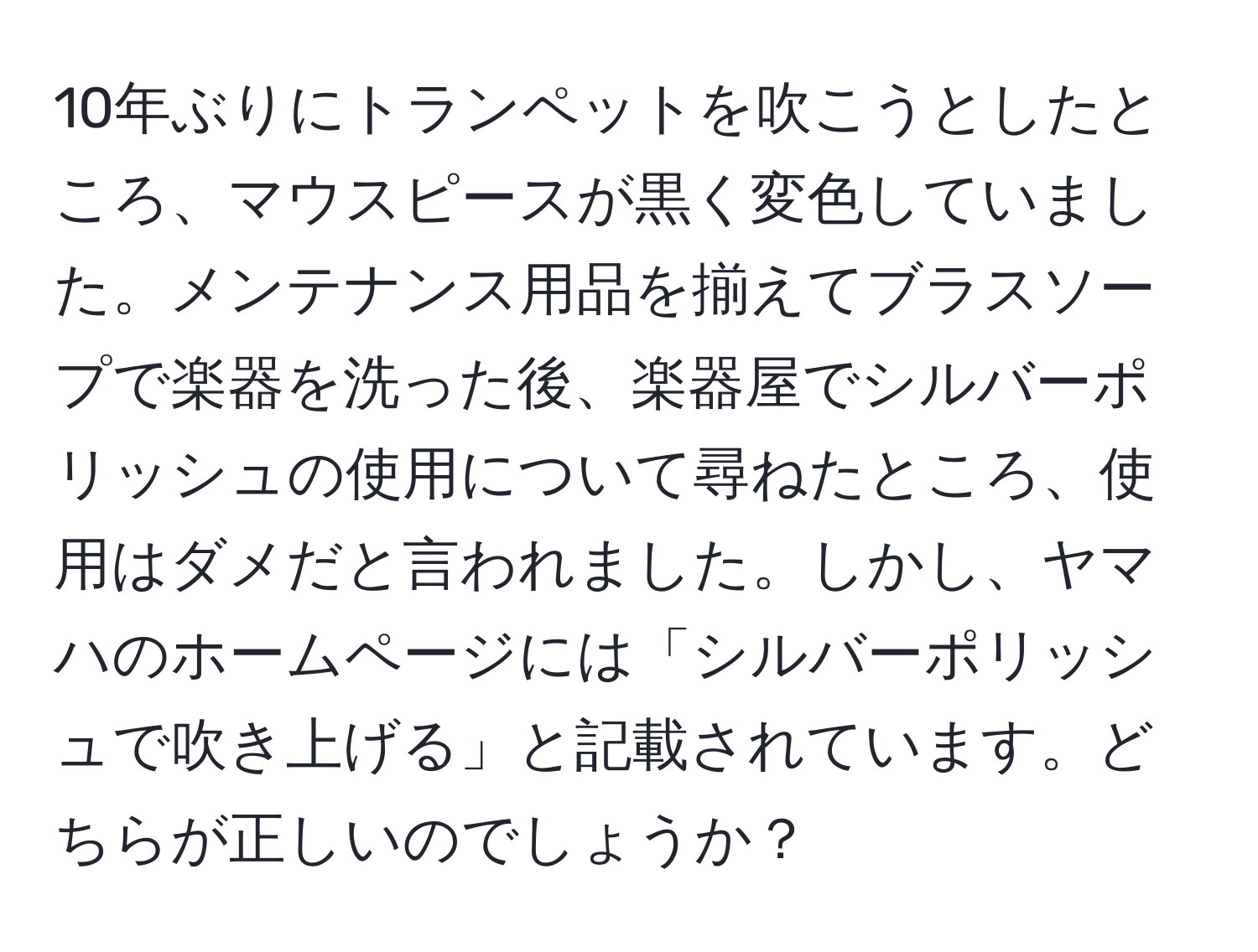 10年ぶりにトランペットを吹こうとしたところ、マウスピースが黒く変色していました。メンテナンス用品を揃えてブラスソープで楽器を洗った後、楽器屋でシルバーポリッシュの使用について尋ねたところ、使用はダメだと言われました。しかし、ヤマハのホームページには「シルバーポリッシュで吹き上げる」と記載されています。どちらが正しいのでしょうか？