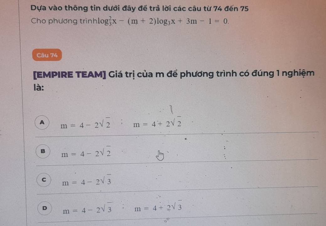 Dựa vào thông tin dưới đây để trả lời các câu từ 74 đến 75
Cho phương trình1 g_3^(2x-(m+2)log _3)x+3m-1=0. 
Câu 74
[EMPIRE TEAM] Giá trị của m để phương trình có đúng 1 nghiệm
là:
A m=4-2sqrt(2) m=4+2sqrt(2)
k_l
B m=4-2sqrt(2)
C m=4-2sqrt(3)
D m=4-2sqrt(3); :□ m=4+2sqrt(3)