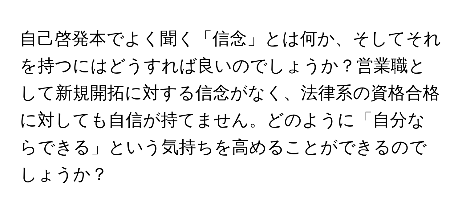 自己啓発本でよく聞く「信念」とは何か、そしてそれを持つにはどうすれば良いのでしょうか？営業職として新規開拓に対する信念がなく、法律系の資格合格に対しても自信が持てません。どのように「自分ならできる」という気持ちを高めることができるのでしょうか？