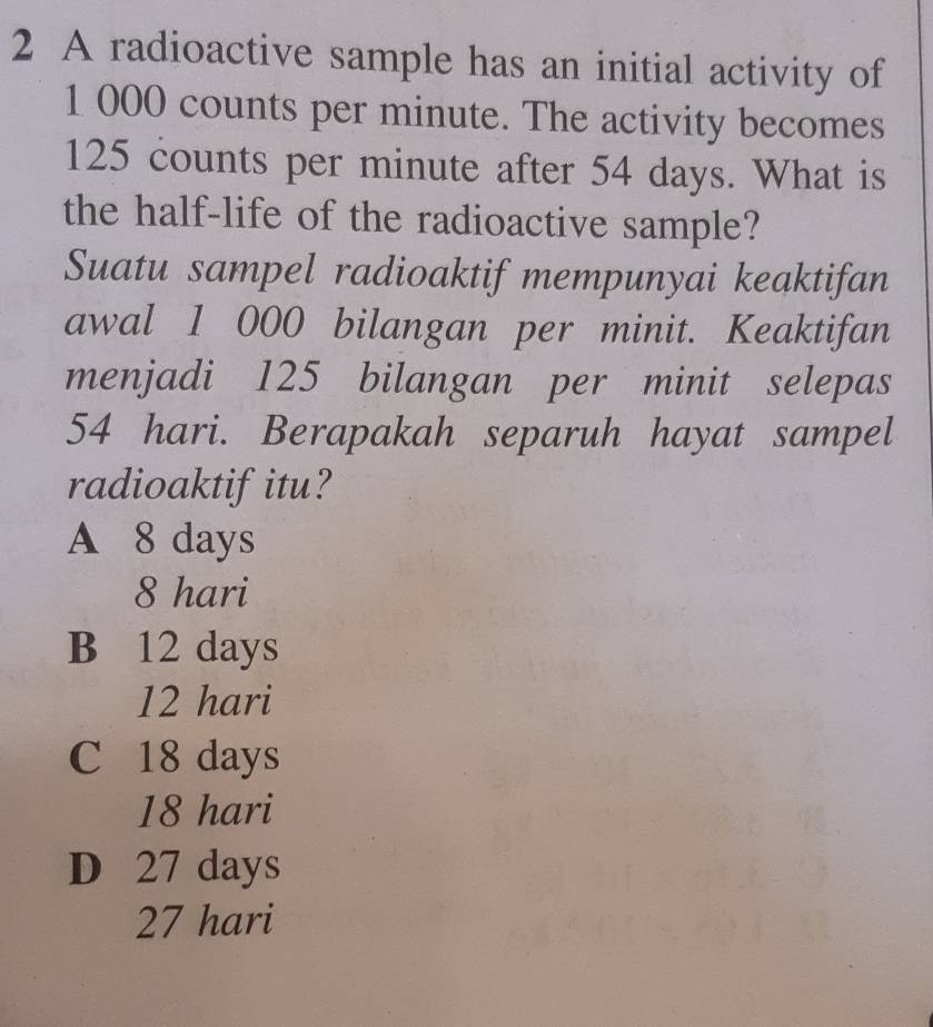 A radioactive sample has an initial activity of
1 000 counts per minute. The activity becomes
125 counts per minute after 54 days. What is
the half-life of the radioactive sample?
Suatu sampel radioaktif mempunyai keaktifan
awal 1 000 bilangan per minit. Keaktifan
menjadi 125 bilangan per minit selepas
54 hari. Berapakah separuh hayat sampel
radioaktifitu?
A 8 days
8 hari
B 12 days
12 hari
C 18 days
18 hari
D 27 days
27 hari