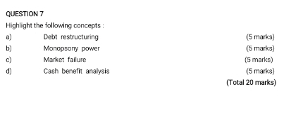Highlight the following concepts : 
a) Debt restructuring (5 marks) 
b) Monopsony power (5 marks) 
c) Market failure (5 marks) 
d) Cash benefit analysis (5 marks) 
(Total 20 marks)