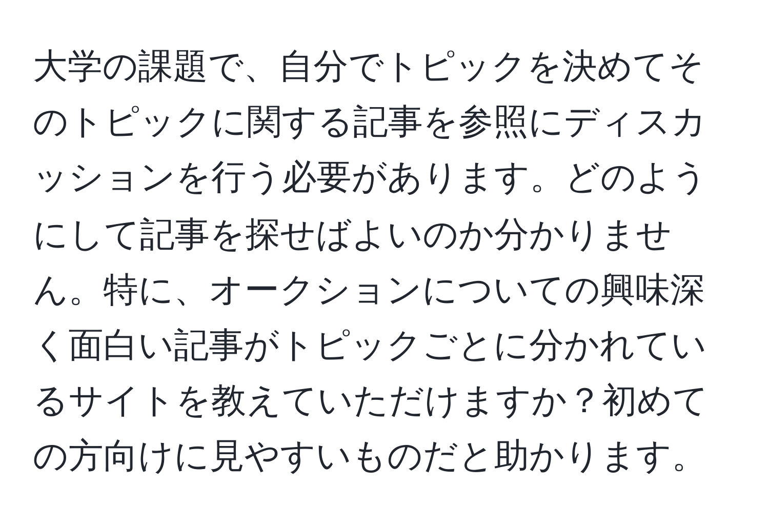 大学の課題で、自分でトピックを決めてそのトピックに関する記事を参照にディスカッションを行う必要があります。どのようにして記事を探せばよいのか分かりません。特に、オークションについての興味深く面白い記事がトピックごとに分かれているサイトを教えていただけますか？初めての方向けに見やすいものだと助かります。