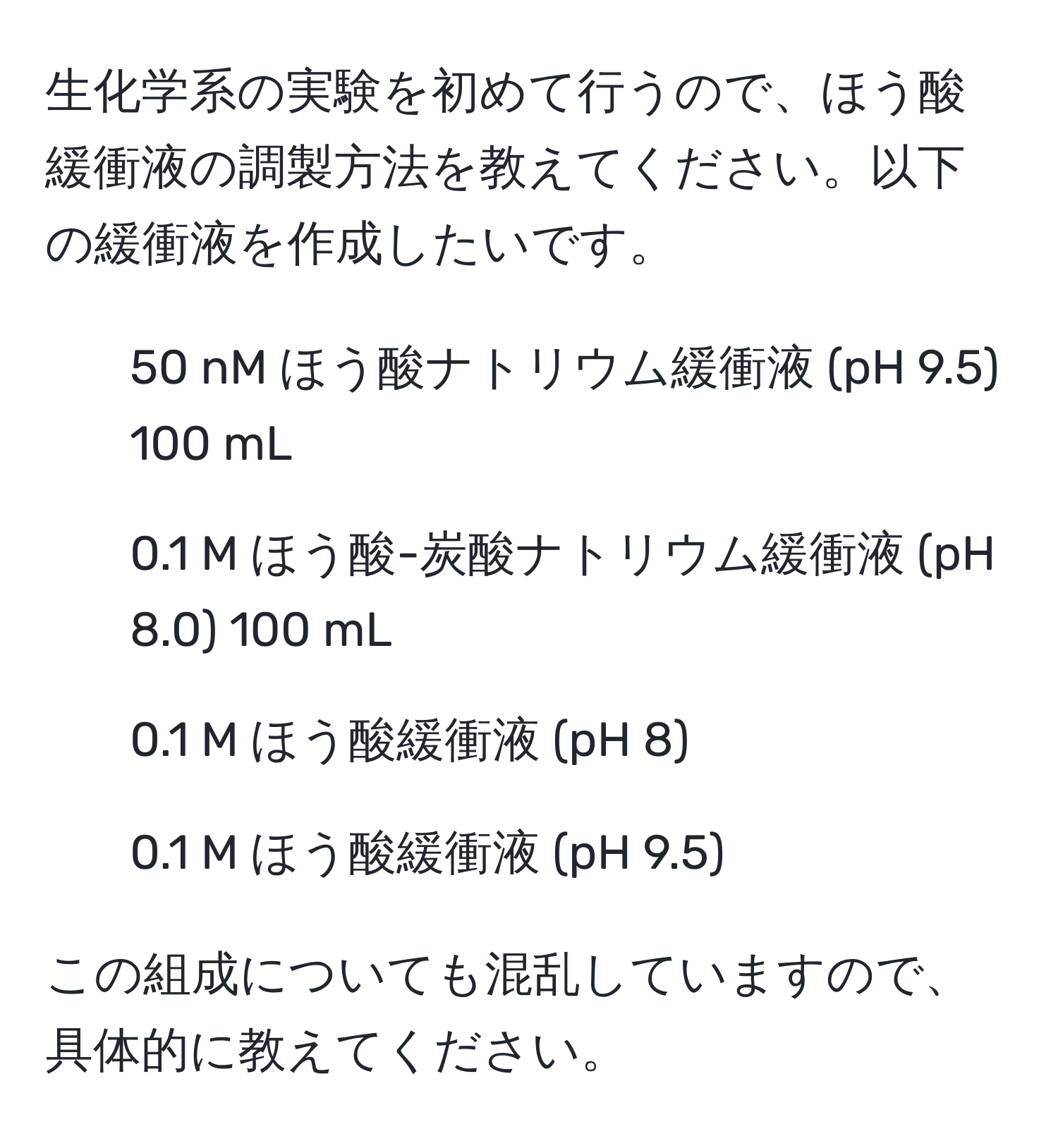 生化学系の実験を初めて行うので、ほう酸緩衝液の調製方法を教えてください。以下の緩衝液を作成したいです。  
- 50 nM ほう酸ナトリウム緩衝液 (pH 9.5) 100 mL  
- 0.1 M ほう酸-炭酸ナトリウム緩衝液 (pH 8.0) 100 mL  
- 0.1 M ほう酸緩衝液 (pH 8)  
- 0.1 M ほう酸緩衝液 (pH 9.5)  

この組成についても混乱していますので、具体的に教えてください。