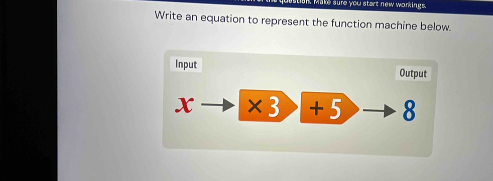 estion. Make sure you start new workings. 
Write an equation to represent the function machine below. 
Input Output
x * 3) +5 8