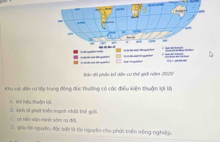 gião
Bán đồ phân bố dân cư thế giới năm 2020
Khu vực dân cư tập trung đông đúc thường có các điều kiện thuận lợi là
A. khí hậu thuận lợi.
B kinh tế phát triển mạnh nhất thế giới.
C. có nền văn minh sớm ra đời.
Di giàu tài nguyên, đặc biệt là tài nguyên cho phát triển nông nghiệp.