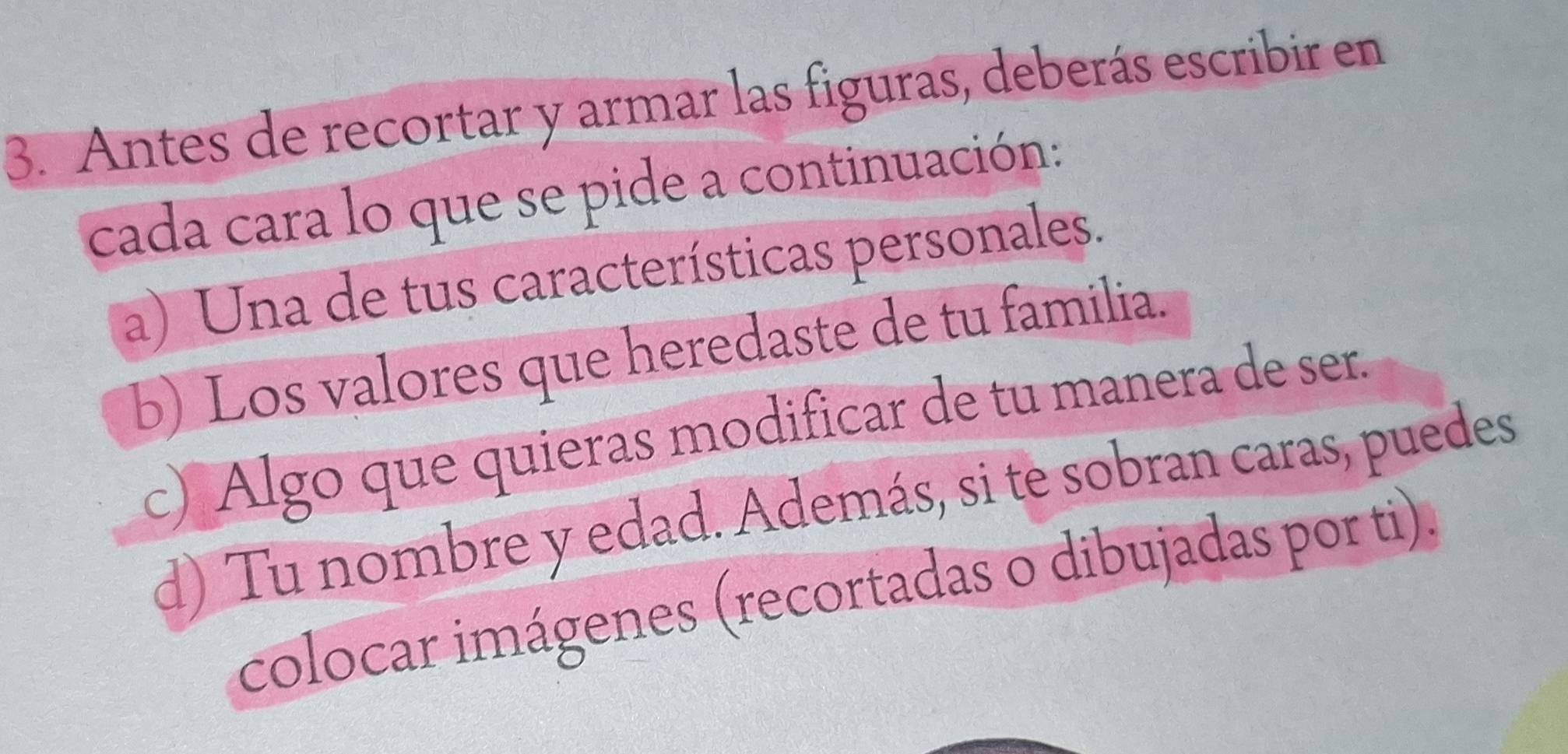 Antes de recortar y armar las figuras, deberás escribir en 
cada cara lo que se pide a continuación: 
a) Una de tus características personales. 
b) Los valores que heredaste de tu familia. 
c) Algo que quieras modificar de tu manera de ser. 
d) Tu nombre y edad. Además, si te sobran caras, puedes 
colocar imágenes (recortadas o dibujadas por ti).