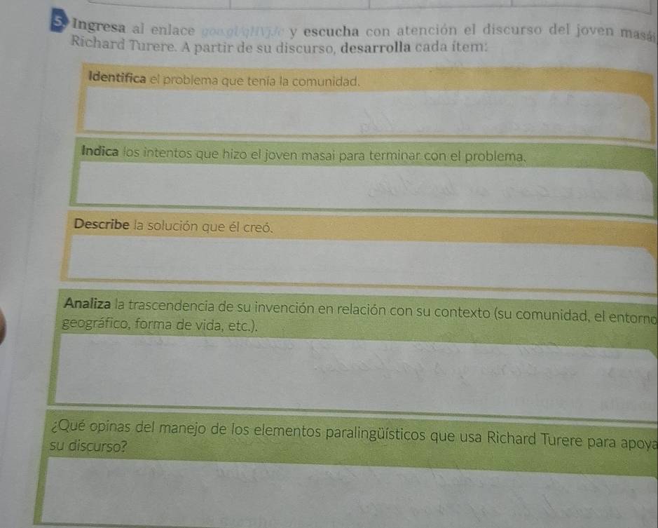 Ingresa al enlace gon olN c y escucha con atención el discurso del joven masá 
Richard Turere. A partir de su discurso, desarrolla cada ítem: 
Identifica el problema que tenía la comunidad. 
Indica los intentos que hizo el joven masai para terminar con el problema. 
Describe la solución que él creó. 
Analiza la trascendencia de su invención en relación con su contexto (su comunidad, el entorno 
geográfico, forma de vida, etc.). 
¿Qué opinas del manejo de los elementos paralingüísticos que usa Richard Turere para apoya 
su discurso?