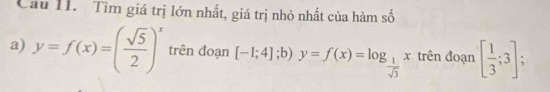 Cầu II. Tìm giá trị lớn nhất, giá trị nhỏ nhất của hàm số 
a) y=f(x)=( sqrt(5)/2 )^x trên đoạn [-1;4]; 1, y=f(x)=log _ 1/sqrt(3) x trên đoạn [ 1/3 ;3]; 
;b)