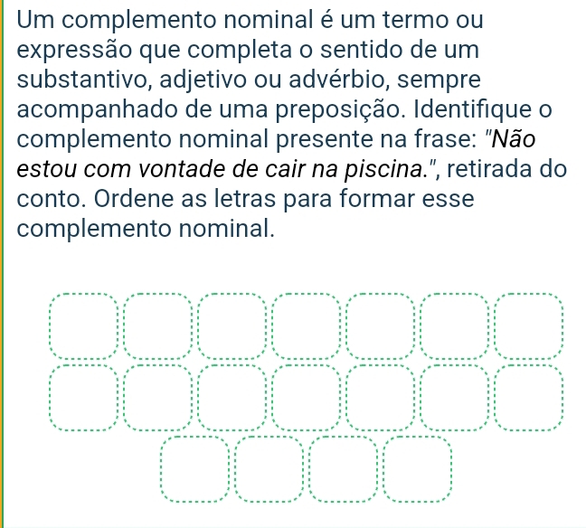 Um complemento nominal é um termo ou 
expressão que completa o sentido de um 
substantivo, adjetivo ou advérbio, sempre 
acompanhado de uma preposição. Identifique o 
complemento nominal presente na frase: "Não 
estou com vontade de cair na piscina.", retirada do 
conto. Ordene as letras para formar esse 
complemento nominal.