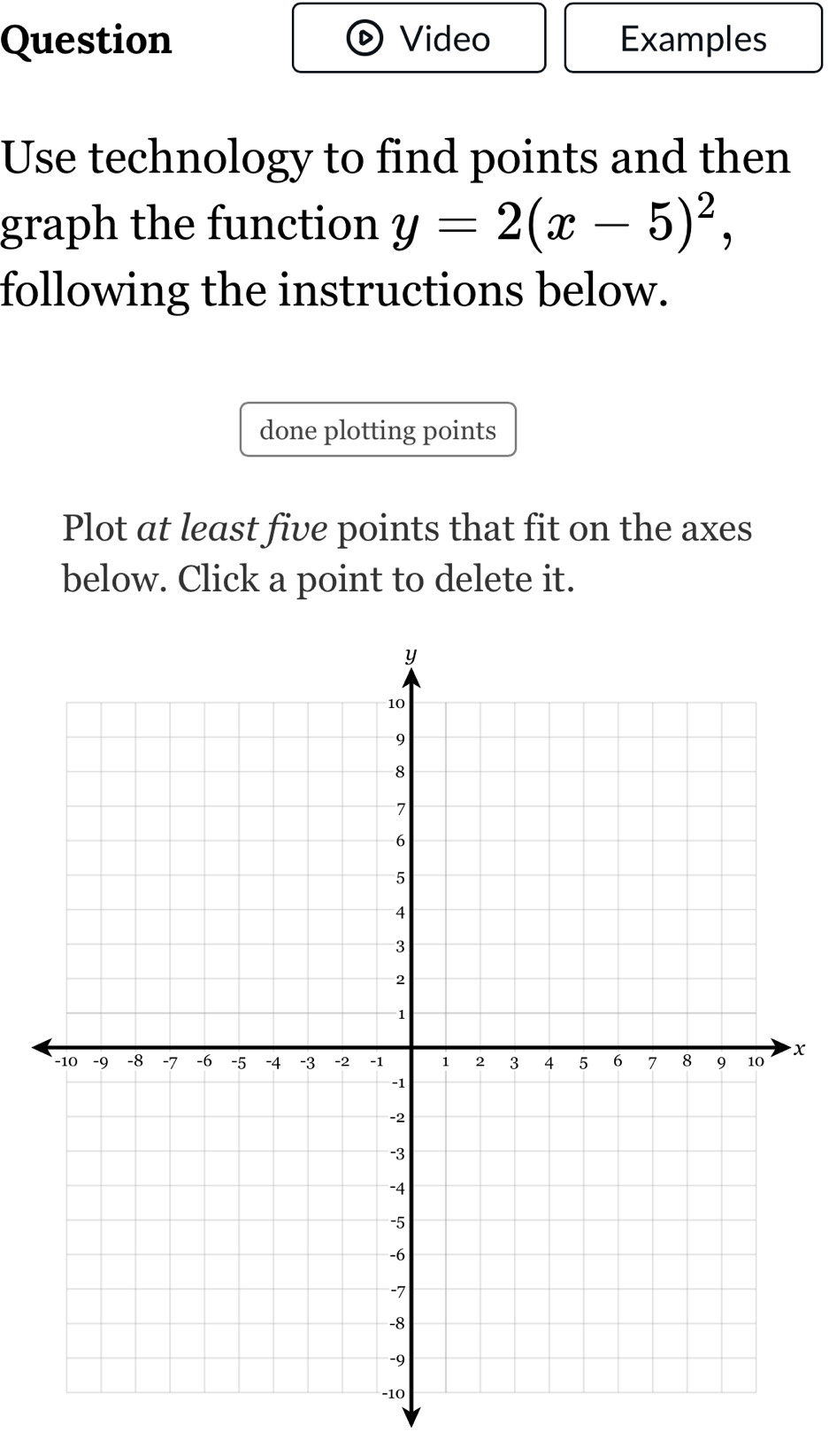 Question Video Examples 
Use technology to find points and then 
graph the function y=2(x-5)^2, 
following the instructions below. 
done plotting points 
Plot at least five points that fit on the axes 
below. Click a point to delete it.
x