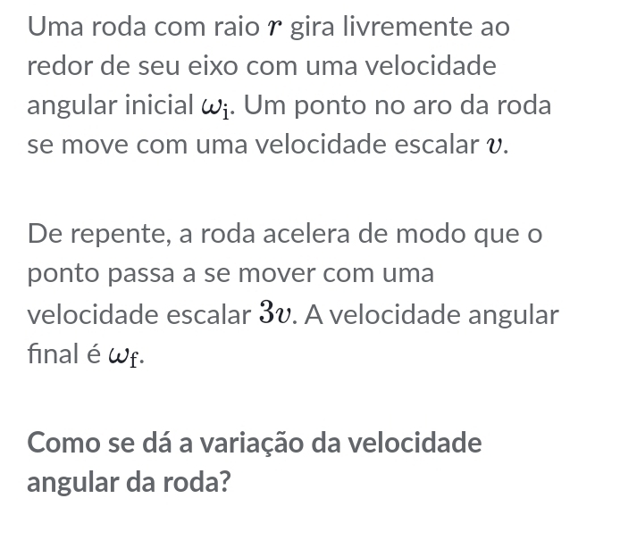 Uma roda com raio r gira livremente ao 
redor de seu eixo com uma velocidade 
angular inicial ωɨ. Um ponto no aro da roda 
se move com uma velocidade escalar v. 
De repente, a roda acelera de modo que o 
ponto passa a se mover com uma 
velocidade escalar 3v. A velocidade angular 
final éwf. 
Como se dá a variação da velocidade 
angular da roda?