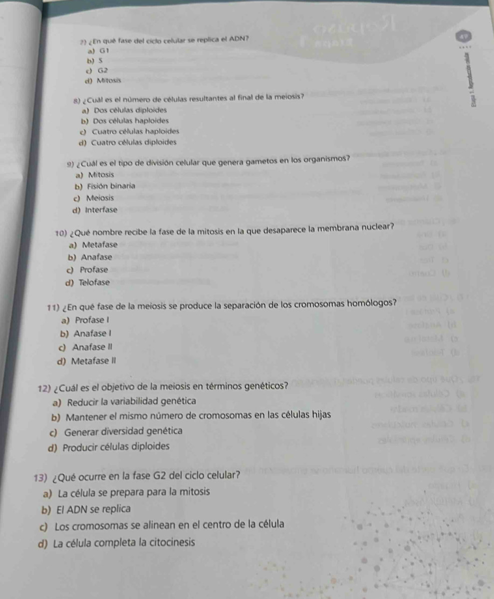 22 ¿ En qué fase del ciclo celular se replica el ADN?
a)G 1
b) 5
c) G2
d) Mítosis
8) ¿Cuál es el número de células resultantes al final de la meiosis?
1
a) Dos células diploides
b) Dos células haploides
e) Cuatro células haploides
d) Cuatro células diploides
9) ¿Cuál es el tipo de división celular que genera gametos en los organismos?
a) Mitosis
b) Fisión binaria
c) Meiosis
d) Interfase
10) ¿Qué nombre recibe la fase de la mitosis en la que desaparece la membrana nuclear?
a) Metafase
b) Anafase
c) Profase
d) Telofase
11) ¿En qué fase de la meiosis se produce la separación de los cromosomas homólogos?
a) Profase I
b) Anafase I
c) Anafase II
d)Metafase II
12) ¿Cuál es el objetivo de la meiosis en términos genéticos?
a) Reducir la variabilidad genética
b) Mantener el mismo número de cromosomas en las células hijas
c) Generar diversidad genética
d) Producir células diploides
13) ¿Qué ocurre en la fase G2 del ciclo celular?
a) La célula se prepara para la mitosis
b) El ADN se replica
c) Los cromosomas se alinean en el centro de la célula
d) La célula completa la citocinesis