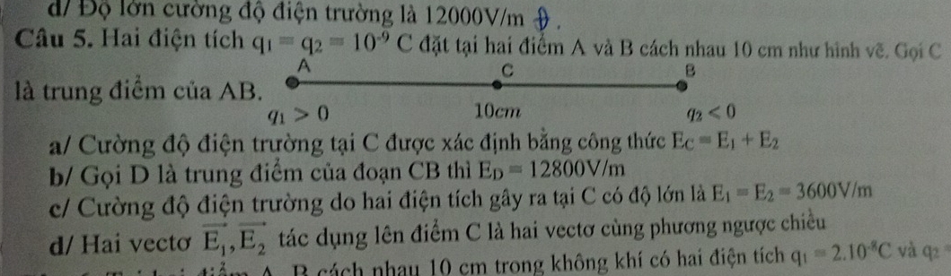 d/ Độ lờn cường độ điện trường là 12000V/m o .
Câu 5. Hai điện tích q_1=q_2=10^(-9)C đặt tại hai điểm A và B cách nhau 10 cm như hình vẽ. Gọi C
A
C
B
là trung điểm của AB.
q_1>0 10cm q_2<0</tex>
a/ Cường độ điện trường tại C được xác định bằng công thức E_C=E_1+E_2
b/ Gọi D là trung điểm của đoạn CB thì E_D=12800V/m
c/ Cường độ điện trường do hai điện tích gây ra tại C có độ lớn là E_1=E_2=3600V/m
d/ Hai vectơ vector E_1,vector E_2 tác dụng lên điểm C là hai vectơ cùng phương ngược chiều
B cách nhau 10 cm trong không khí có hai điện tích q_1=2.10^(-8)C và q_2=