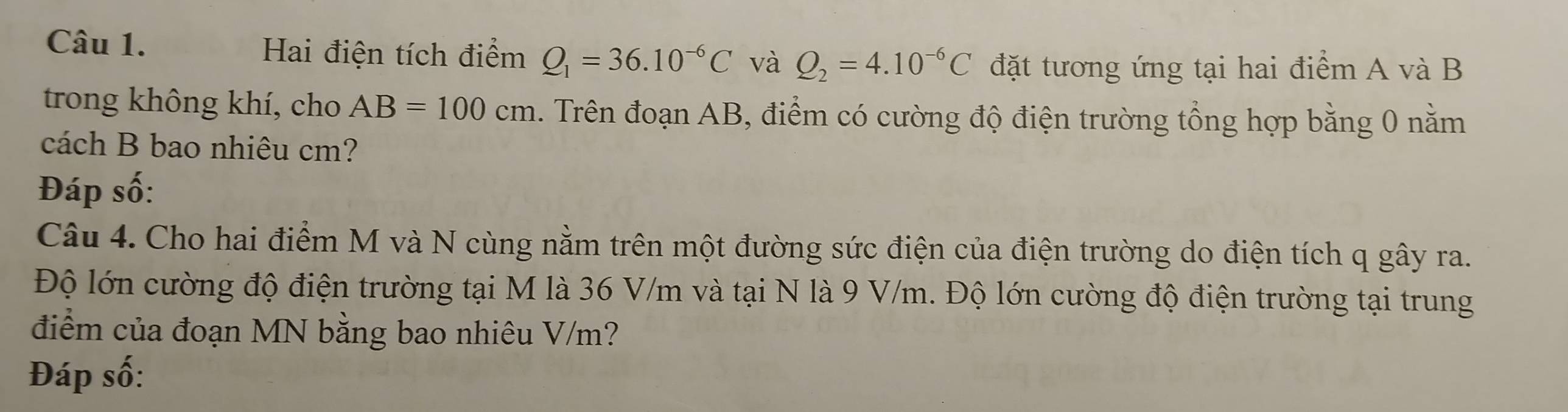 Hai điện tích điểm Q_1=36.10^(-6)C và Q_2=4.10^(-6)C đặt tương ứng tại hai điểm A và B
trong không khí, cho AB=100cm 1. Trên đoạn AB, điểm có cường độ điện trường tổng hợp bằng 0 nằm 
cách B bao nhiêu cm? 
Đáp số: 
Câu 4. Cho hai điểm M và N cùng nằm trên một đường sức điện của điện trường do điện tích q gây ra. 
Độ lớn cường độ điện trường tại M là 36 V/m và tại N là 9 V/m. Độ lớn cường độ điện trường tại trung 
điểm của đoạn MN bằng bao nhiêu V/m? 
Đáp số: