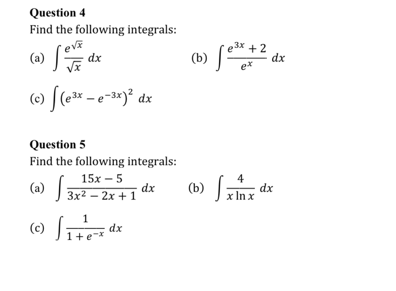 Find the following integrals: 
(a) ∈t  e^(sqrt(x))/sqrt(x) dx (b) ∈t  (e^(3x)+2)/e^x dx
(c) ∈t (e^(3x)-e^(-3x))^2dx
Question 5 
Find the following integrals: 
(a) ∈t  (15x-5)/3x^2-2x+1 dx (b) ∈t  4/xln x dx
(c) ∈t  1/1+e^(-x) dx